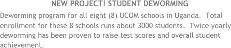 NEW project! Student deworming
Deworming program for all eight (8) UCOM schools in Uganda.  Total enrollment for these 8 schools runs about 3000 students.  Twice yearly deworming has been proven to raise test scores and overall student achievement. 
